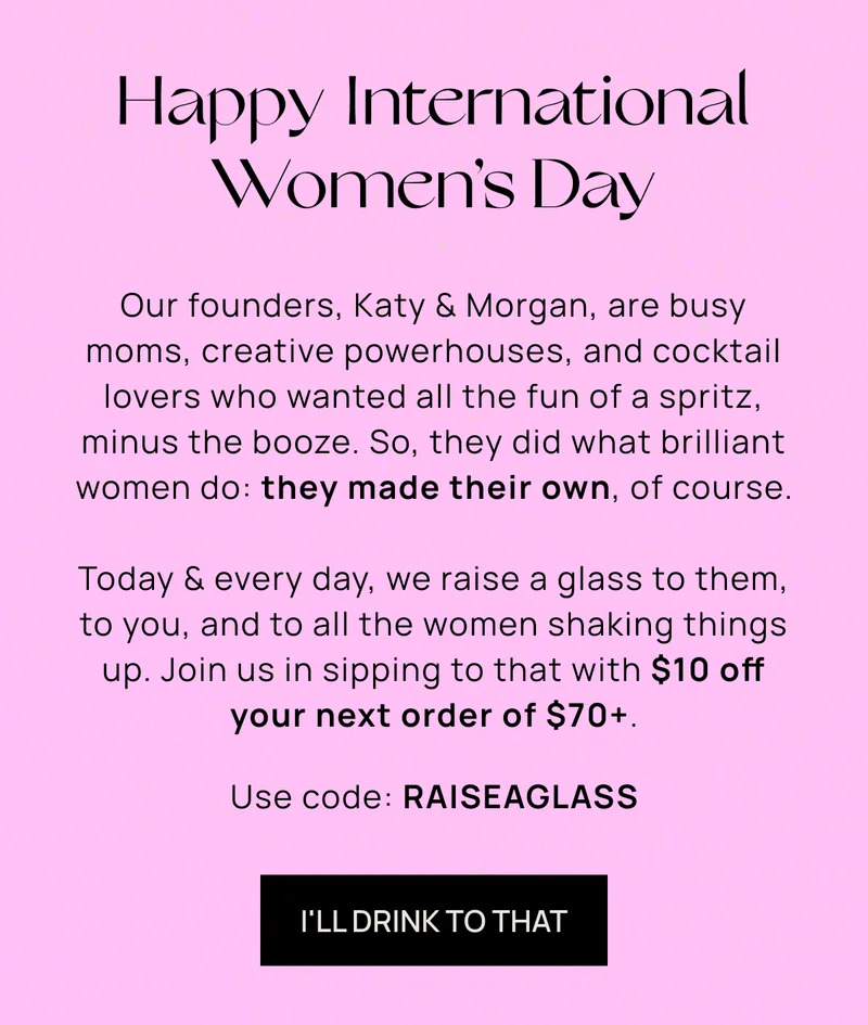 Happy International Women’s Day  | Our founders, Katy & Morgan, are busy moms, creative powerhouses, and cocktail lovers who wanted all the fun of a spritz, minus the booze. So, they did what brilliant women do: they made their own, of course. | Today & every day, we raise a glass to them, to you, and to all the women shaking things up. Join us in sipping to that with $10 off your next order of $70+. | Use code:  RAISEAGLASS | I'LL DRINK TO THAT