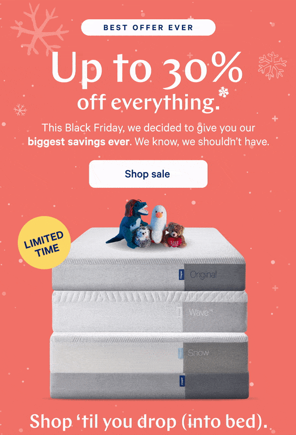 [BEST OFFER EVER] >> Up to 30% off everything.* >> This Black Friday, we decided to give you our biggest savings ever. We know, we shouldn't have. >> [LIMITED TIME] >>  Shop sale >> Shop 'til you drop (into bed). >>