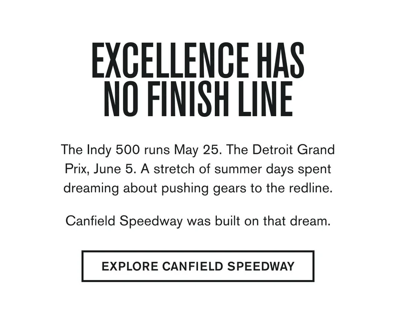 EXCELLENCE HAS NO FINISH LINE | The Indy 500 runs May 25. The Detroit Grand Prix, June 5. A stretch of summer days spent dreaming about pushing gears to the redline.  Canfield Speedway was built on that dream. | EXPLORE CANFIELD SPEEDWAY