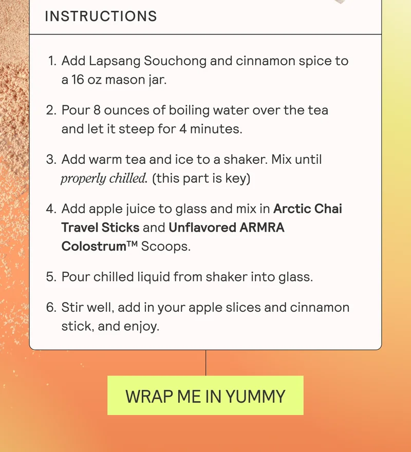 Instructions. Add Lapsang Souchong and cinnamon spice to a 16 oz mason jar. Pour 8 ounces of boiling water over the tea and let it steep for 4 minutes. Add warm tea and ice to a shaker. Mix until properly chilled. Add apple juice to glass and mix in ARMRA Colostrum Artic Chai Travel Sticks.  Pour chilled liquid from shaker into glass. Stir well, add in your apple slices and cinnamon stick, and enjoy!  Hot Tip: The cinnamon stick costumes as a straw. WRAP IN YUMMY