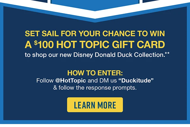Set Sail for Your Chance to Win a $100 Hot Topic Gift Card to shop our new Disney Donald Duck Collection. How to Enter Follow hottopic and DM us Duckitude and follow the response prompts. Learn More