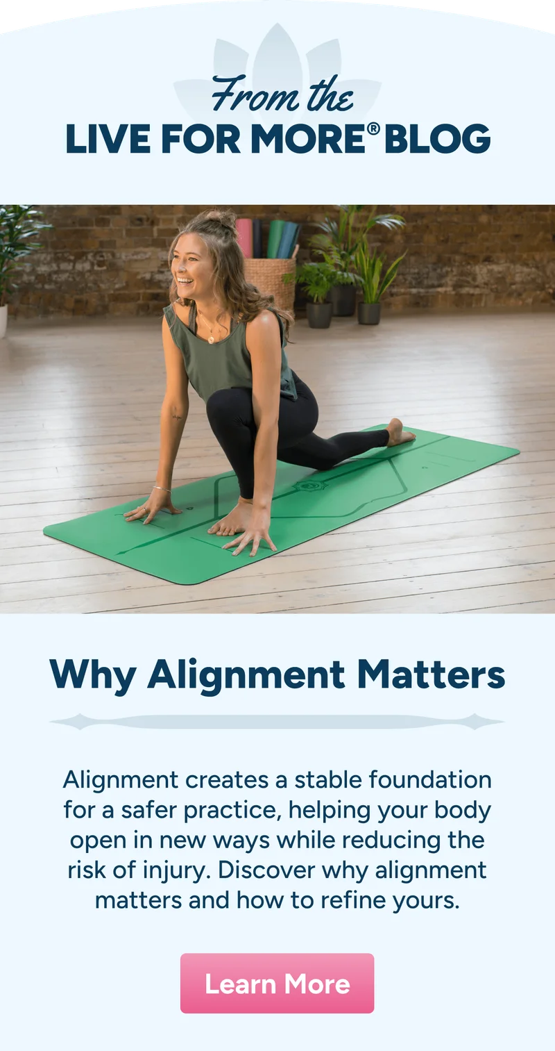 From the LIVE FOR MORE BLOG | Why Alignment Matters In Yoga, alignment is the way to do each pose for the greatest benefit and with the least risk. Learn why alignment is so important and how to improve. Learn More