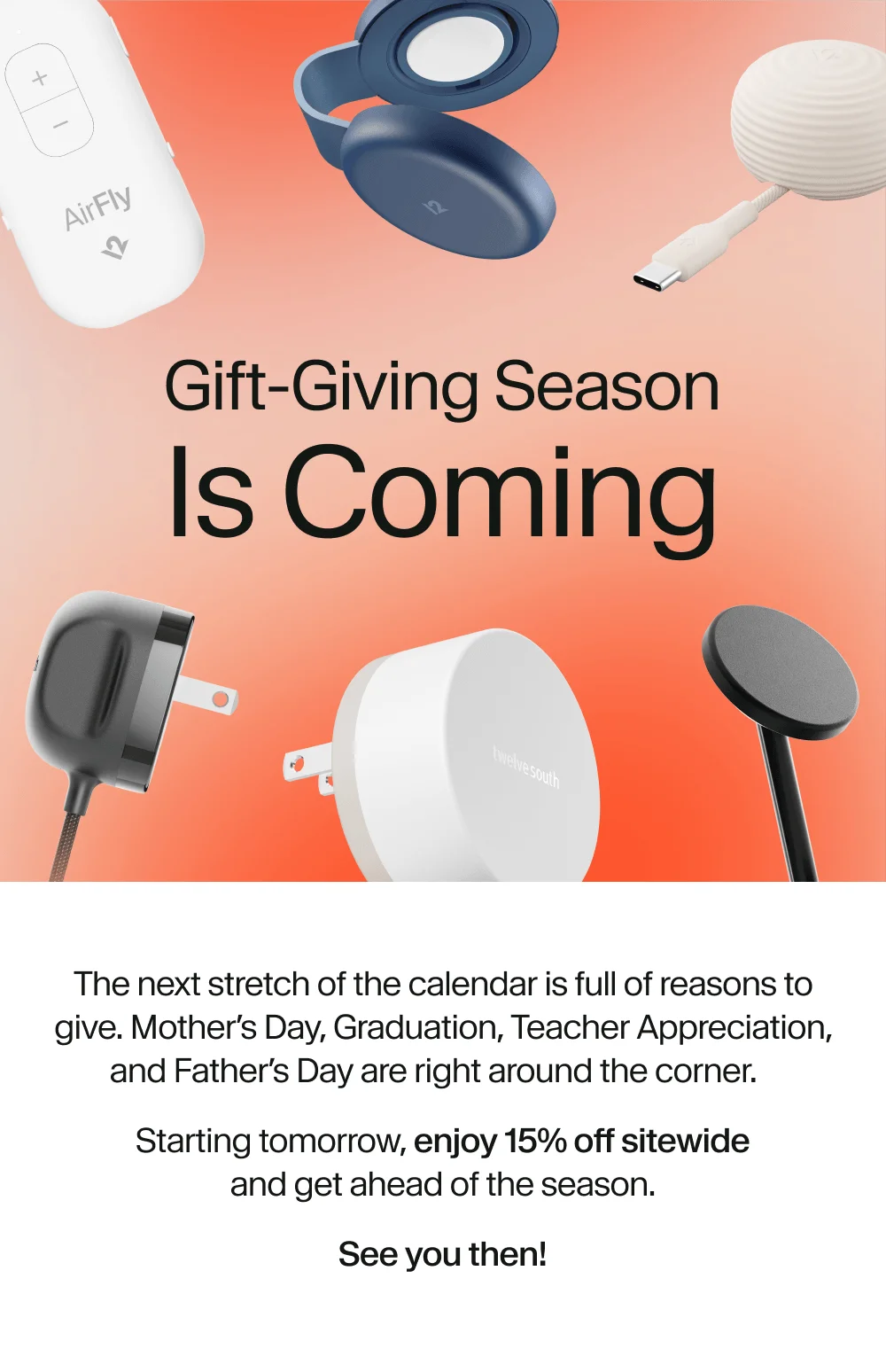Gift-Giving Season Is Coming. The next stretch of the calendar is full of reasons to give. Mother’s Day, Graduation, Teacher Appreciation, and Father’s Day are right around the corner. Starting tomorrow, enjoy 15% off sitewide and get ahead of the season. See you then!