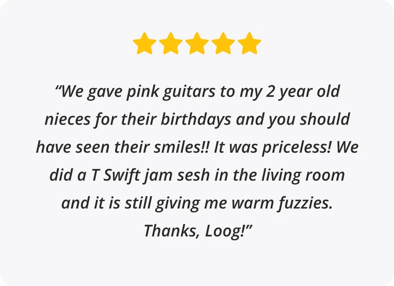 5 stars Review: “We gave pink guitars to my 2 year old nieces for their birthdays and you should have seen their smiles!! It was priceless! We did a T Swift jam sesh in the living room and it is still giving me warm fuzzies. Thanks, Loog!”