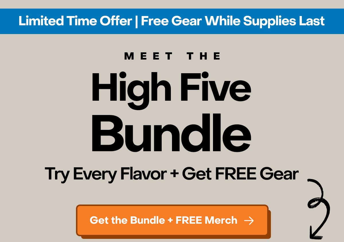 Limited Time Offer | Free Gear while supplies last. Meet the High Five Bundle. Try every flavor + get free gear with purchase.