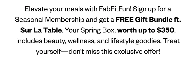 Elevate your meals with FabFitFun! Sign up for a Seasonal Membership and get&nbsp;a FREE Gift Bundle ft. Sur La Table. Your Spring Box,&nbsp;worth up to $350, includes beauty, wellness, and lifestyle goodies. Treat yourself—don’t miss this exclusive offer!