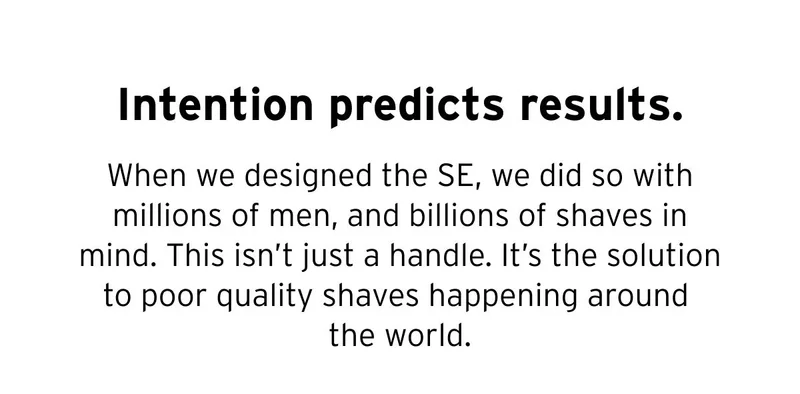 Intention predicts results. When we designed the SE, we did so with millions of men, and billions of shaves in mind. This isn’t just a handle. It’s the solution to poor quality shaves happening around the world.