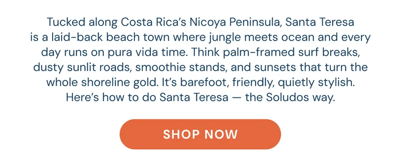 Tucked along Costa Rica’s Nicoya Peninsula, Santa Teresa is a laid-back beach town where jungle meets ocean and every day runs on pura vida time. Think palm-framed surf breaks, dusty sunlit roads, smoothie stands, and sunsets that turn the whole shoreline gold. It’s barefoot, friendly, quietly stylish. Here’s how to do Santa Teresa — the Soludos way.