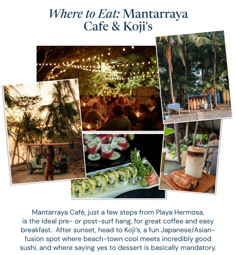Where to Eat: Mantarraya Cafe & Koji's. Mantarraya Café, just a few steps from Playa Hermosa, is the ideal pre- or post-surf hang, for great coffee and easy breakfast.  After sunset, head to Koji’s, a fun Japanese/Asian-fusion spot where beach-town cool meets incredibly good sushi, and where saying yes to dessert is basically mandatory.