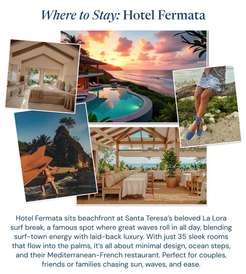 Where to Stay: Hotel Fermata. Hotel Fermata sits beachfront at Santa Teresa’s beloved La Lora surf break, a famous spot where great waves roll in all day, blending surf-town energy with laid-back luxury. With just 35 sleek rooms that flow into the palms, it’s all about minimal design, ocean steps, and their Mediterranean-French restaurant. Perfect for couples, friends or families chasing sun, waves, and ease.