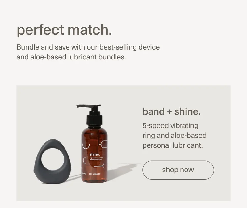 perfect match. | Bundle and save with our best-selling device and aloe-based lubricant bundles. band + shine. 5-speed vibrating ring and aloe-based personal lubricant. | [ shop now ]
