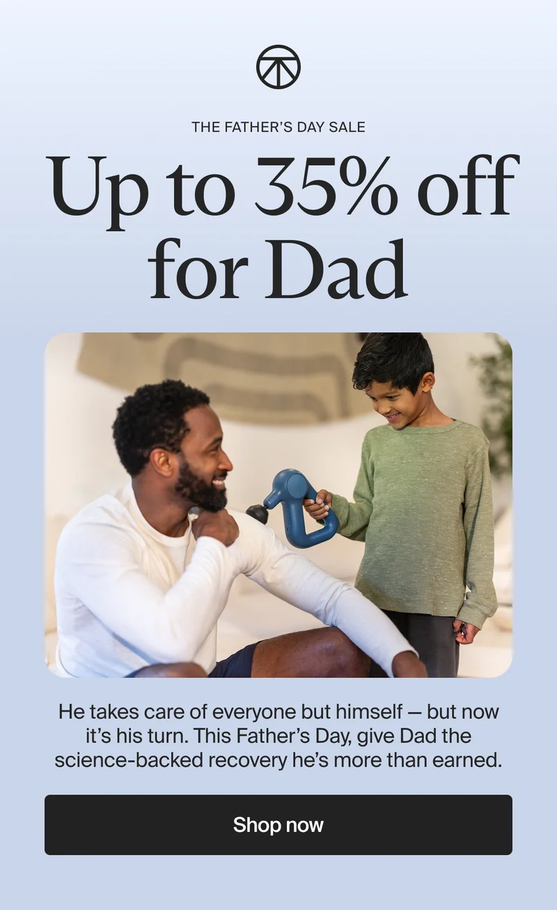the Father's Day Sale | Up to 35% off for Dad | He takes care of everyone but himself — but now it’s his turn. This Father’s Day, give Dad the science-backed recovery he’s more than earned. | Shop now