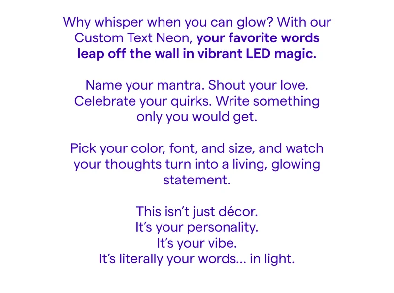 Why whisper when you can glow? With our Custom Text Neon, your favorite words leap off the wall in vibrant LED magic.  Name your mantra. Shout your love. Celebrate your quirks. Write something only you would get.  Pick your color, font, and size, and watch your thoughts turn into a living, glowing statement.  This isn’t just décor. It’s your personality. It’s your vibe. It’s literally your words… in light.