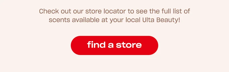 Check out our store locator to see the full list of scents available at your local Ulta Beauty!   [find a store]