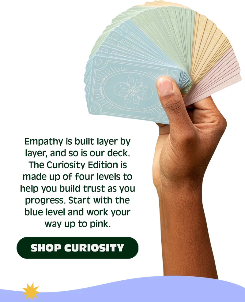 Empathy is built layer by layer, and so is our deck. The Curiosity Edition is made up of four levels to help you build trust as you progress.