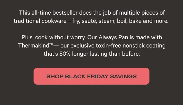 This all-time bestseller does the job of multiple pieces of traditional cookware - fry, sauté, steam, boil, bake and more. Plus, cook without worry. Our Always Pan is made with Thermakind TM - our exclusive toxin-free nonstick coating that's 50% longer lasting than before. - Shop Black Friday Savings