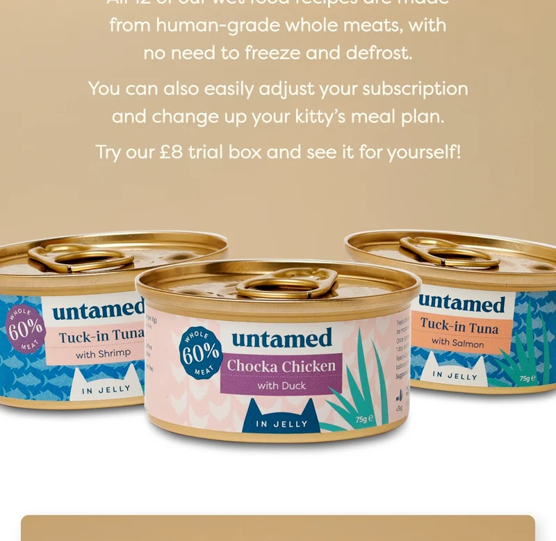 All 12 of our wet food recipes are made from human-grade whole meats, with no need to freeze and defrost.   You can also easily adjust your subscription and change up your kitty’s meal plan.  Try our £8 trial box and see it for yourself!