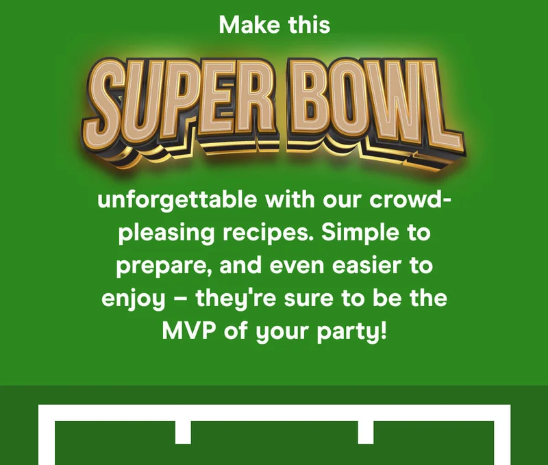 Make this super bowl unforgettable with our crowd-pleasing recipes. Simple to prepare, and even easier to enjoy – they're sure to be the MVP of your party!