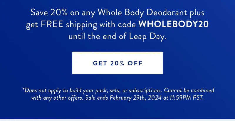Extra Day, Extra Savings 20% Off Whole Body Deodorant | Save 20% on any Whole Body Deodorant plus get FREE shipping with code WHOLEBODY20 until the end of Leap Day. | GET 20% OFF | Disclaimer: *Does not apply to build your pack, sets, or subscriptions. Cannot be combined with any other offers. Sale ends February 29th, 2024 at 11:59PM PST.
