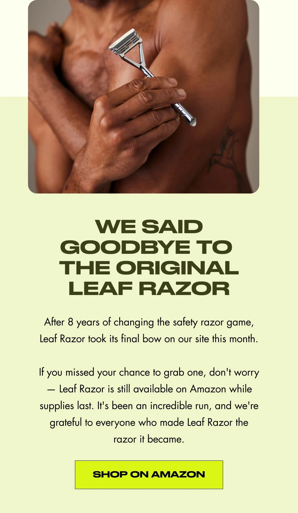 We Said Goodbye to  the original Leaf Razor After 8 years of changing the safety razor game, Leaf Razor took its final bow on our site this month.  If you missed your chance to grab one, don't worry — Leaf Razor is still available on Amazon while supplies last. It's been an incredible run, and we're grateful to everyone who made Leaf Razor the razor it became. Shop on amazon