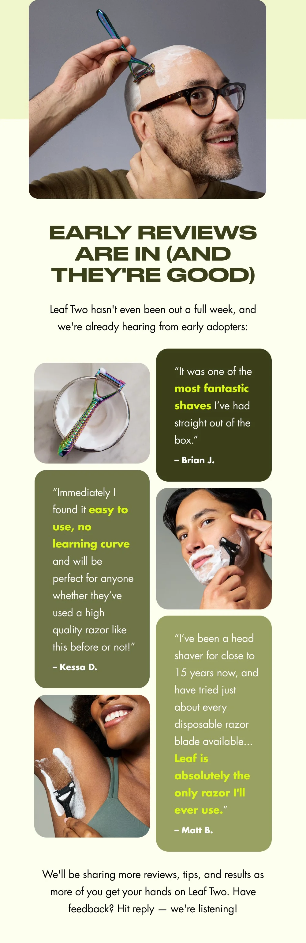 Early Reviews Are In (And They're Good) Leaf Two hasn't even been out a full week, and we're already hearing from early adopters: “It was one of the most fantastic shaves I’ve had straight out of the box.” – Brian J. “Immediately I found it easy to use, no learning curve and will be perfect for anyone whether they’ve used a high quality razor like this before or not!”  “I’ve been a head shaver for close to 15 years now, and have tried just about every disposable razor blade available... Leaf is absolutely the only razor I'll ever use.” – Kessa D. – Matt B. We'll be sharing more reviews, tips, and results as more of you get your hands on Leaf Two. Have feedback? Hit reply — we're listening!