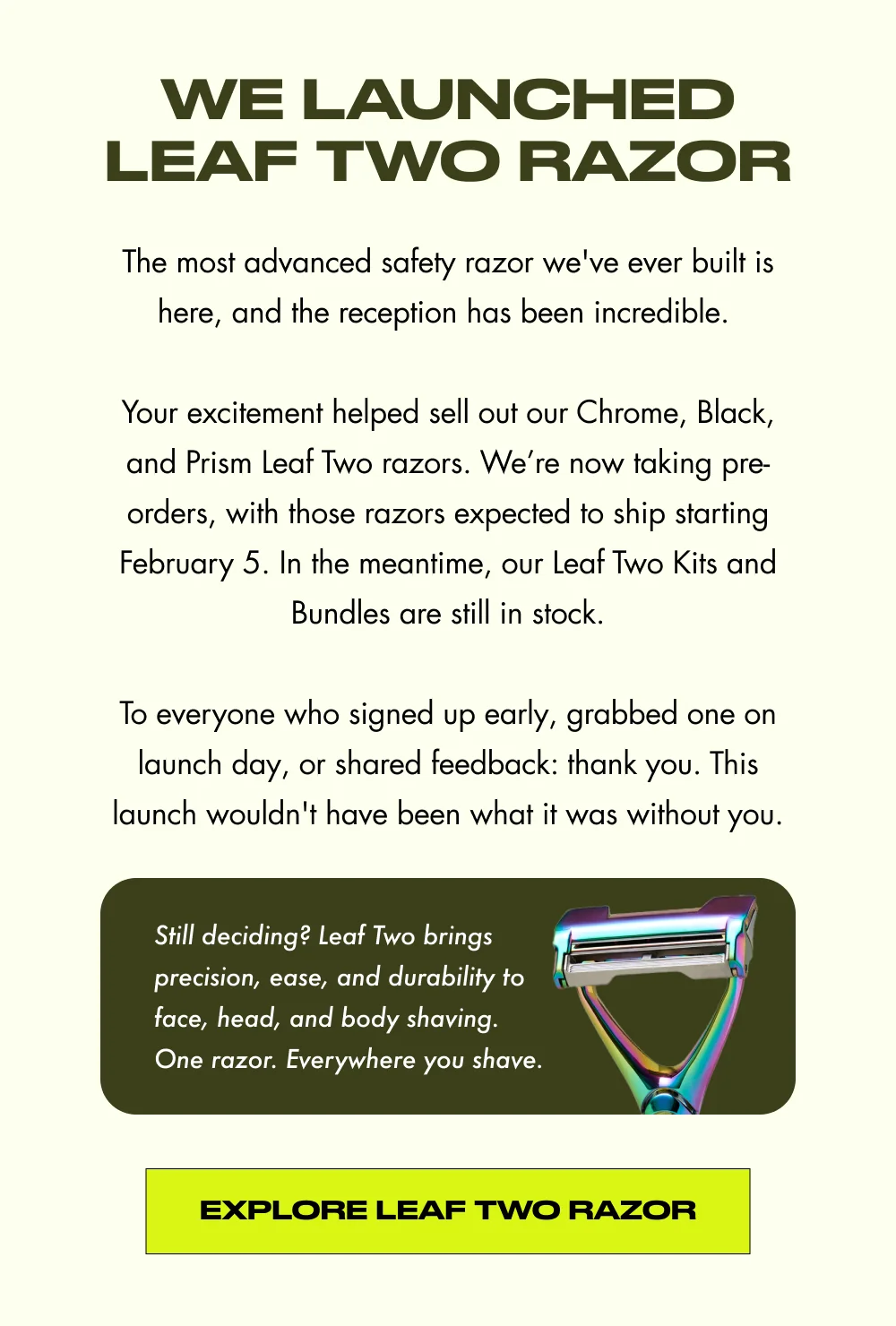 We Launched Leaf Two Razor The most advanced safety razor we've ever built is here. After months of anticipation and an incredible reception from this community, Leaf Two is officially live.  To everyone who signed up early, grabbed one on launch day, or shared feedback: thank you. This launch wouldn't have been what it was without you. Still deciding? Leaf Two brings precision, ease, and durability to face, head, and body shaving. One razor. Everywhere you shave. Explore Leaf Two Razor