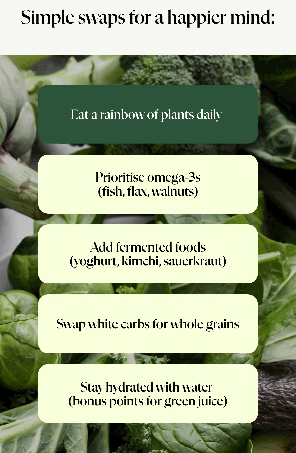 Simple Swaps for a Happier Mind Eat a rainbow of plants daily   Prioritise omega-3s (fish, flax, walnuts)    Add fermented foods (yoghurt, kimchi, sauerkraut)   Swap white carbs for whole grains   Stay hydrated with water  (bonus points for green juice)