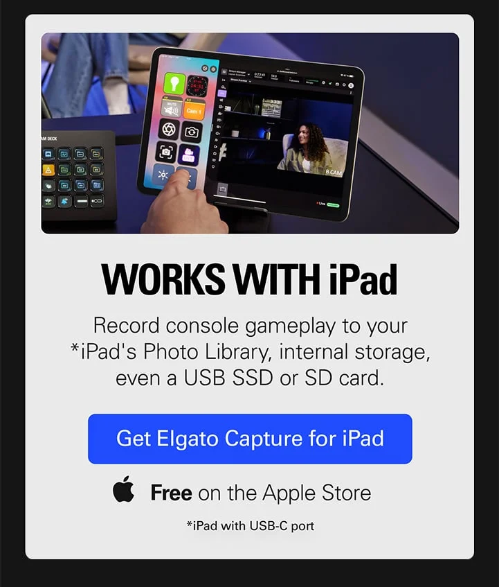 WORKS WITH iPad. Record console gameplay to your *iPad's Photo Library, internal storage, even a USB SSD or SD card. Get Elgato Capture for iPad