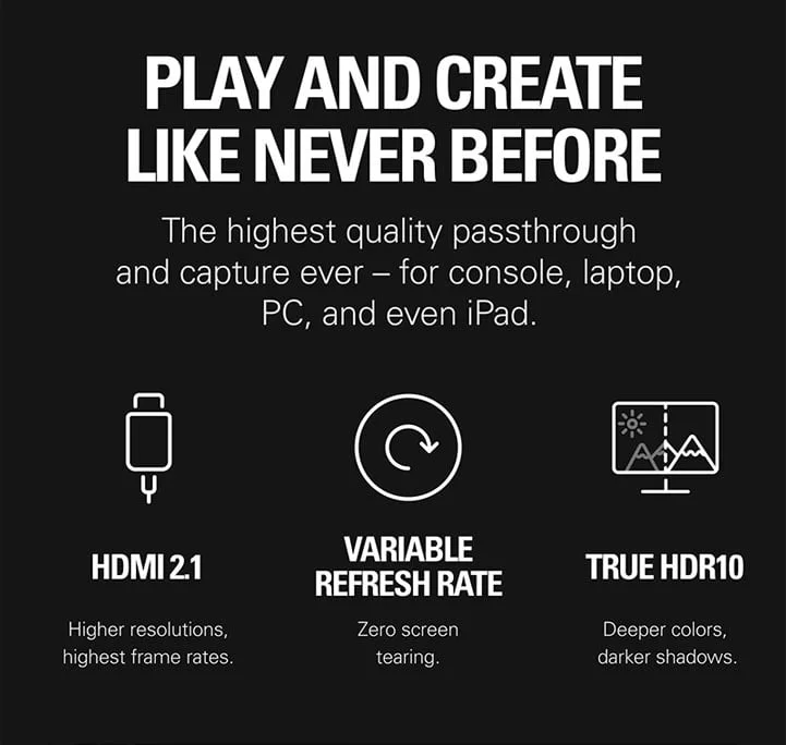 PLAY AND CREATE LIKE NEVER BEFORE. The highest quality passthrough and capture ever – for console, laptop, PC, and even iPad.