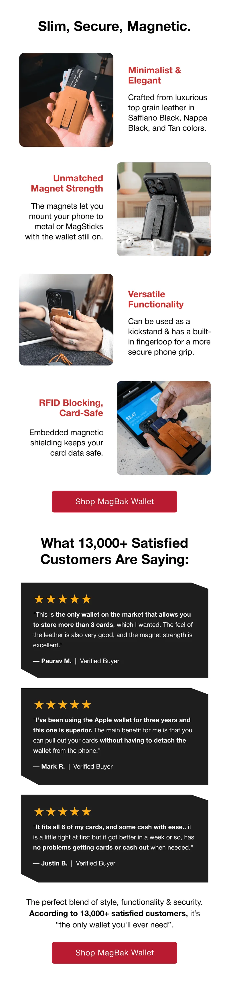 Slim, Secure, Magnetic. Minimalist & Elegant Crafted from luxurious top grain leather in Saffiano Black, Nappa Black, and Tan colors. Unmatched Magnet Strength The magnets let you mount your phone to metal or MagSticks with the wallet still on. Versatile Functionality Can be used as a kickstand & has a built-in fingerloop for a more secure phone grip. RFID Blocking, Card-Safe Embedded magnetic shielding keeps your card data safe. Shop MagBak Wallet What 13,000+ Satisfied Customers Are Saying: ★★★★★ "This is the only wallet on the market that allows you to store more than 3 cards, which I wanted. The feel of the leather is also very good, and the magnet strength is excellent." — Paurav M.  |  Verified Buyer ★★★★★ "I’ve been using the Apple wallet for three years and this one is superior. The main benefit for me is that you can pull out your cards without having to detach the wallet from the phone." — Mark R.  |  Verified Buyer ★★★★★ "It fits all 6 of my cards, and some cash with ease.. it is a little tight at first but it got better in a week or so, has no problems getting cards or cash out when needed." — Justin B.  |  Verified Buyer The perfect blend of style, functionality & security. According to 13,000+ satisfied customers, it’s “the only wallet you'll ever need”.