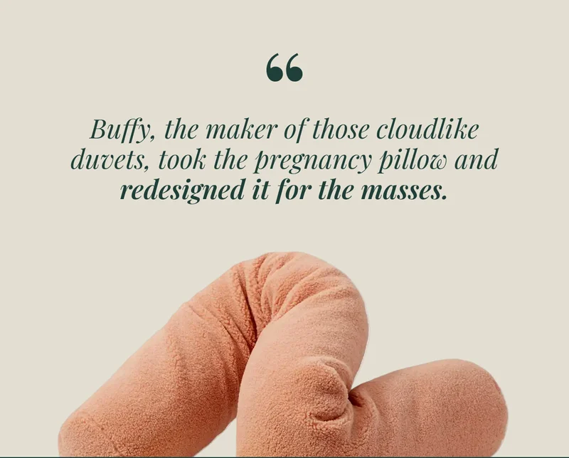 Buffy, the maker of those cloudlike duvets, took the pregnancy pillow and redesigned it for the masses