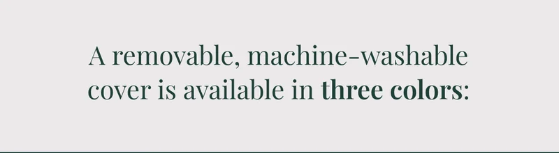 A removable, machine-washable cover is available in three colors