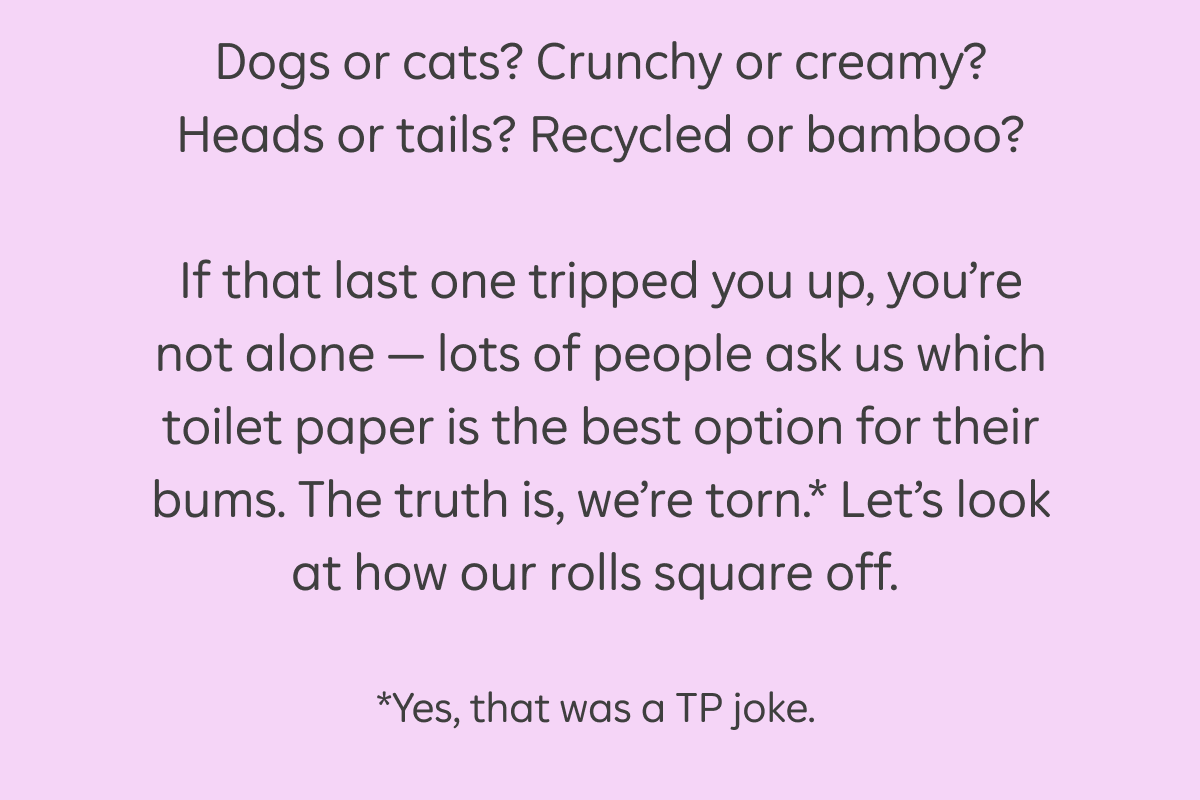 Dogs or cats? Crunchy or creamy? Heads or tails? Recycled or bamboo? If that last one tripped you up, you're not alone - lots of people ask us which toilet paper is the best option for their bums. The truth is, we're torn.* Let's look at how our rolls square off. *Yes, that was a TP joke.