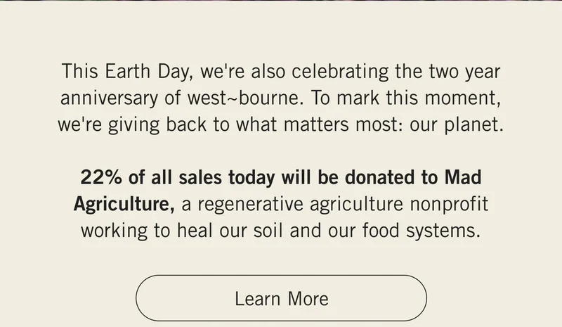 This Earth Day, we're also celebrating the two year anniversary of west~bourne. To mark this moment, we're giving back to what matters most: our planet. 22% of all sales today will be donated to Mad Agriculture, a regenerative agriculture nonprofit working to heal our soil and our food systems. LEARN MORE
