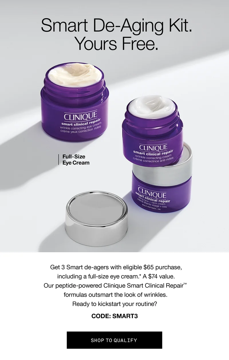 Smart De-Aging Kit. Yours free. Full-Size Eye Cream Get 3 Smart de-agers with eligible $65 purchase, including a full-size eye cream.* A $74 value. Our peptide-powered Clinique Smart Clinical Repair™ formulas outsmart the look of wrinkles. Ready to kickstart your routine? CODE: discount code SHOP TO QUALIFY