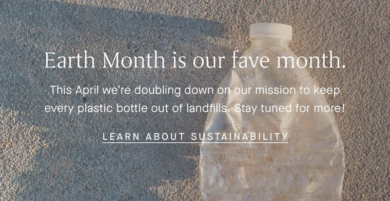 Earth Month is our fave month. This April we’re doubling down on our mission to keep every plastic bottle out of landfills. Stay tuned for more! LEARN ABOUT SUSTAINABILITY