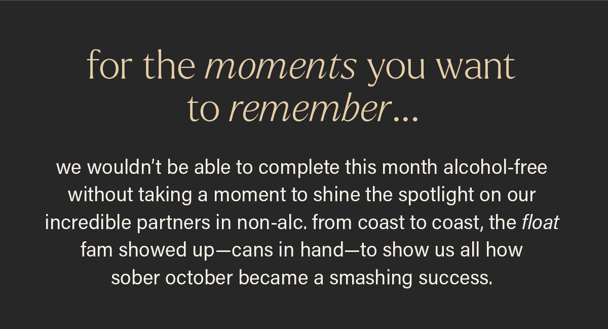 FOR THE MOMENTS YOU WANT TO REMEMBER... we wouldn't be able to complete this month alcohol-free without taking a moment to shine the spotlight on our incredible partners in non-alc. from coast to coast, the float fam showed up--cans in hand--to show us all how sober october became a smashing success.