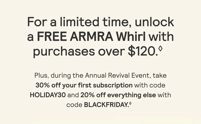 For a limited itme, unlock a FREE ARMRA Whirl with purchases over $120. Plus during the Annual Revival Event, take 30% off your first subscription with code HOLIDAY30 and 20% off everything else with code BLACKFRIDAY.