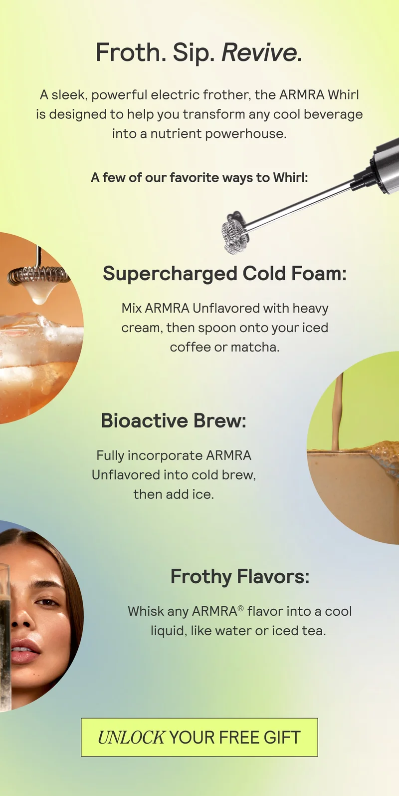 Froth. Sip. Revive. A sleek and powerful electric frother, the ARMRA Whirl is designed to help transform any cool beverage into a nutrient powerhouse. A few of our favorite wats to Whirl: 1) Supercharged Cold Foam 2)Bioactive Brew 3) Frothty Flavors