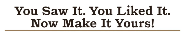 YOU SAW IT. YOU LIKED IT. NOW MAKE IT YOURS.
