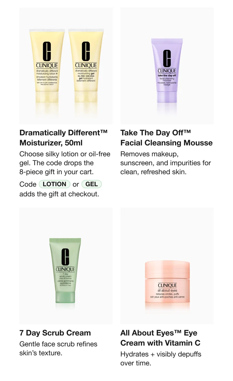 Dramatically Different™ Moisturizer, 50ml | Choose silky lotion or oil-free gel. The code drops the 8-piece gift in your cart. Code lotion or Gel adds the gift at checkout. Take The Day Off™ Facial Cleansing Mousse | Removes makeup, sunscreen, and impurities for clean, refreshed skin. | 7 Day Scrub Cream | Gentle face scrub refines skin’s texture. All About Eyes™ Eye Cream with Vitamin C | Hydrates + visibly depuffs over time.