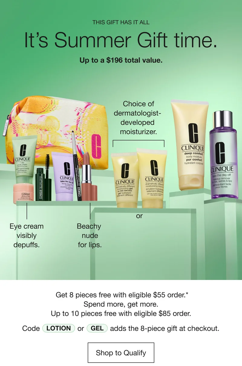 This gift has it all | It’s Summer Gift time. Up to a $196 total value. Eye cream visibly depuffs. Beachy nude for lips. or Choice of dermatologist-developed moisturizer. Get 8 pieces free with eligible $55 order.* Spend more, get more. Up to 10 pieces free with eligible $85 order. Code Lotion or Gel adds the 8-piece gift at checkout. | Shop to Qualify