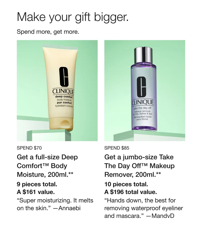 Make your gift bigger. Spend more, get more. Spend $70 | Get a full-size Deep Comfort™ Body Moisture, 200ml.** 9 pieces total. A $161 value. “Super moisturizing. It melts on the skin.” —Annaebi | Spend $85 | Get a jumbo-size Take The Day Off™ Makeup Remover, 200ml.** | 10 pieces total. A $196 total value. | “Hands down, the best for removing waterproof eyeliner and mascara.” —MandvD