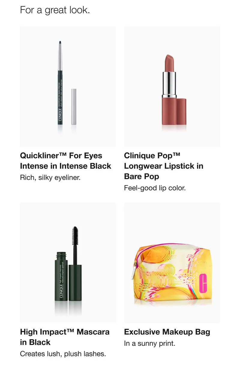 For a great look. | Quickliner™ For Eyes Intense in Intense Black | Rich, silky eyeliner. | Clinique Pop™ Longwear Lipstick in Bare Pop | Feel-good lip color. | High Impact™ Mascara in Black | Creates lush, plush lashes. Exclusive Makeup Bag | In a sunny print.