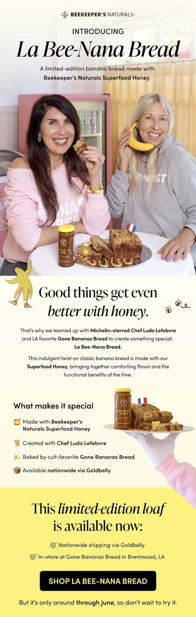Good things get even better with honey. That’s why we teamed up with Michelin-starred Chef Ludo Lefebvre and LA favorite Gone Bananas Bread to create something special: La Bee-Nana Bread. This indulgent twist on classic banana bread is made with our Superfood Honey, bringing together comforting flavor and the functional benefits of the hive.