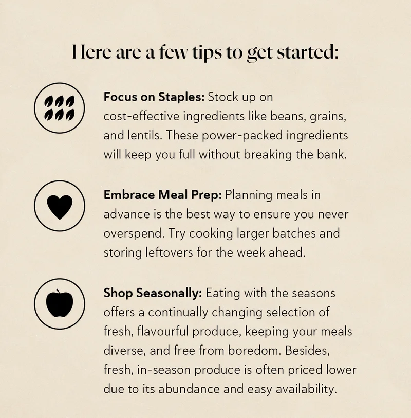 Here are a few tips to get started: Focus on Staples: Stock up on cost-effective ingredients like beans, grains, and lentils. These power-packed ingredients will keep you full without breaking the bank. Embrace Meal Prep: Planning meals in advance is the best way to ensure you never overspend. Try cooking larger batches and storing leftovers for the week ahead. Shop Seasonally: Eating with the seasons offers a continually changing selection of fresh, flavourful produce, keeping your meals diverse, and free from boredom. Besides, fresh, in-season produce is often priced lower due to its abundance and easy availability.