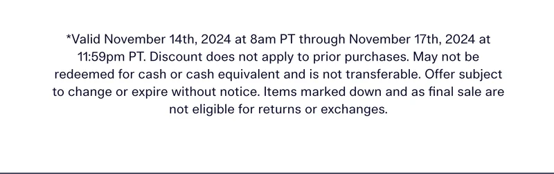 *Valid November 14th, 2024 at 8am PT through November 17th, 2024 at 11:59pm PT. Discount does not apply to prior purchases. May not be redeemed for cash or cash equivalent and is not transferable. Offer subject to change or expire without notice. Items marked down and as final sale are not eligible for returns or exchanges.