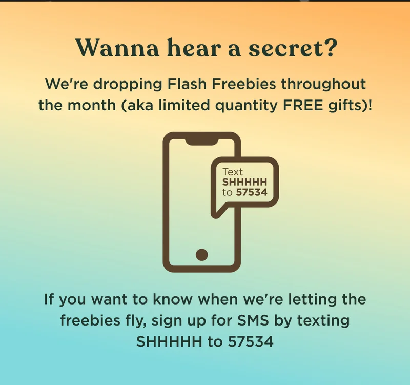 Wanna hear a secret? We're dropping Flash Freebies throughout the month (aka limited quantity FREE gifts)! Text SHHHHH to 57534 - If you want to know when we're letting the freebies fly, sign up for SMS by texting SHHHHH to 57534