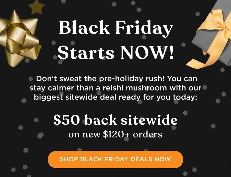 Black Friday Starts NOW! Don't sweat the pre-holiday rush! You can stay calmer than a reishi mushroom with our biggest sitewide deal ready for you today: $50 back sitewide on $120+ orders - SHOP BLACK FRIDAY DEALS NOW