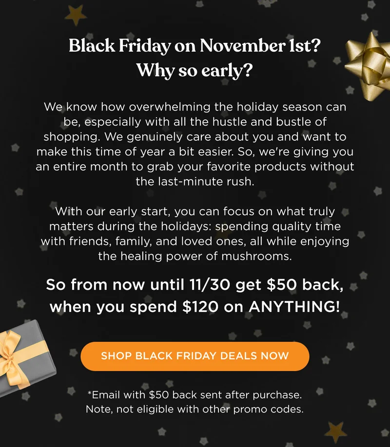 Black Friday on November 1st? Why so early? We know how overwhelming the holiday season can be, especially with all the hustle and bustle of shopping. We genuinely care about you and want to make this time of year a bit easier. So, we're giving you an entire month to grab your favorite products without the last-minute rush. With our early start, you can focus on what truly matters during the holidays: spending quality time with friends, family, and loved ones, all while enjoying the healing power of mushrooms. So from now until 11/30 get $50 back, when you spend $120 on ANYTHING! - SHOP BLACK FRIDAY DEALS NOW - *Email with $50 back sent after purchase. Note, not eligible with other promo codes.